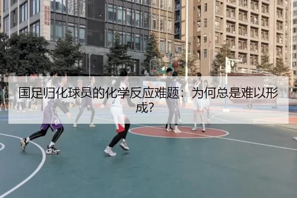 国足归化球员的化学反应难题：为何总是难以形成？